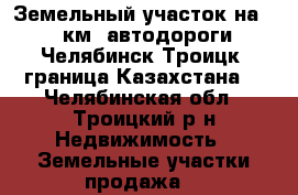 Земельный участок на 143 км. автодороги “Челябинск-Троицк- граница Казахстана“ - Челябинская обл., Троицкий р-н Недвижимость » Земельные участки продажа   